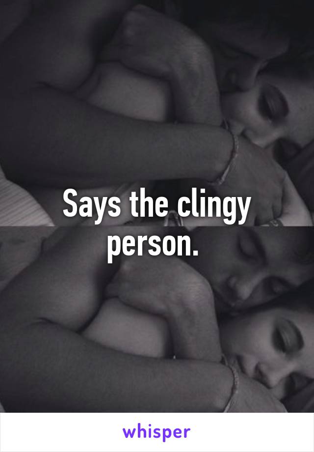 Says the clingy person. 