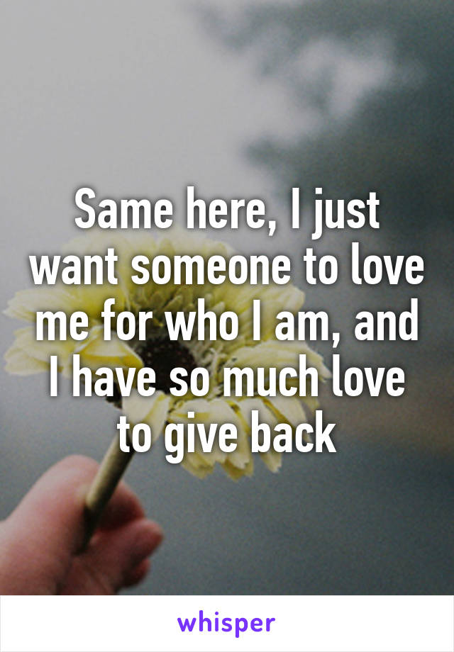 Same here, I just want someone to love me for who I am, and I have so much love to give back