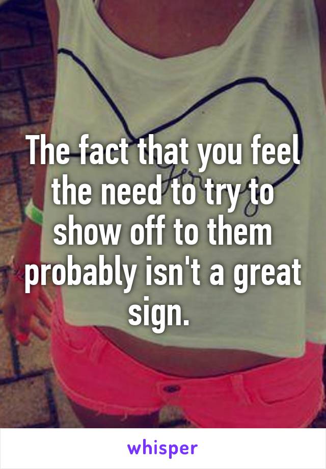 The fact that you feel the need to try to show off to them probably isn't a great sign. 