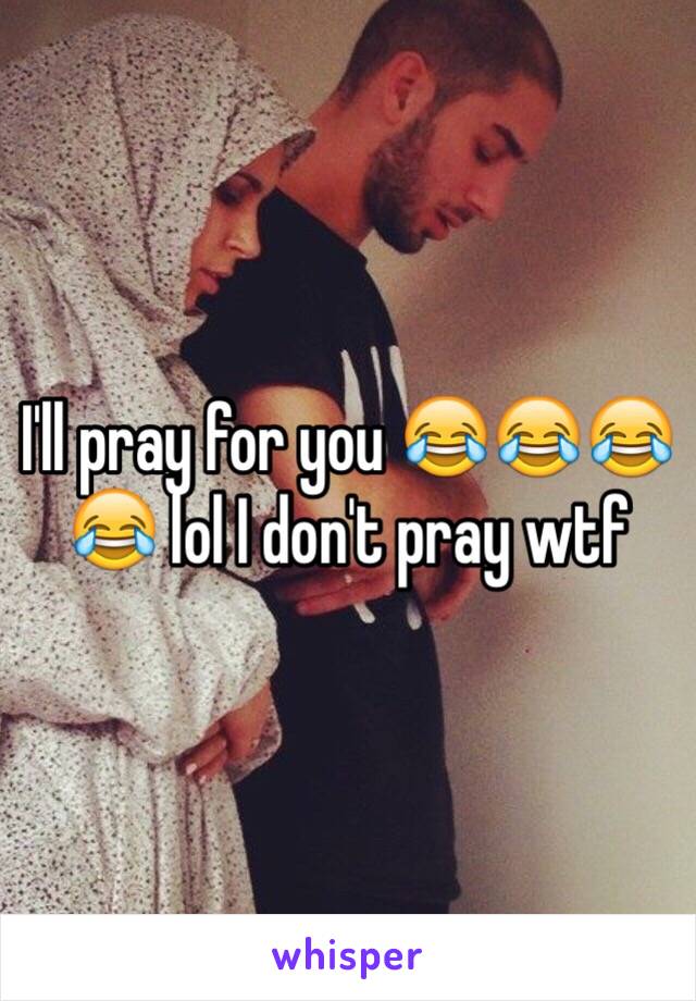 I'll pray for you 😂😂😂😂 lol I don't pray wtf