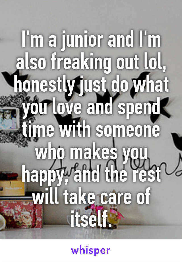I'm a junior and I'm also freaking out lol, honestly just do what you love and spend time with someone who makes you happy, and the rest will take care of itself.