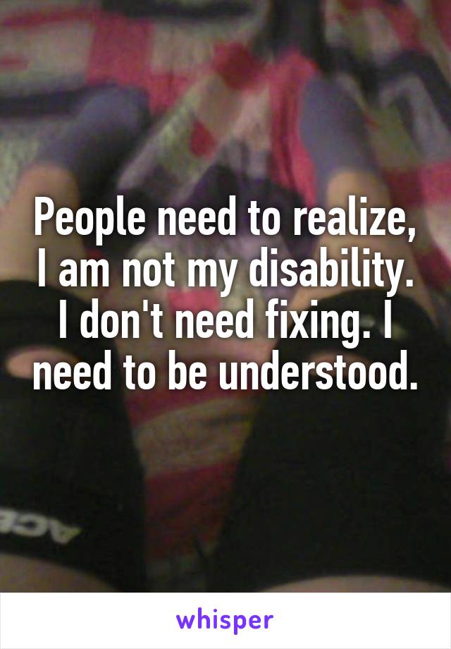 People need to realize, I am not my disability. I don't need fixing. I need to be understood. 