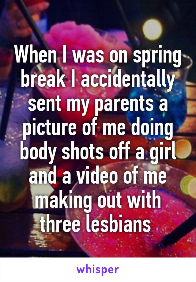 When I was on spring break I accidentally sent my parents a picture of me doing body shots off a girl and a video of me making out with three lesbians 