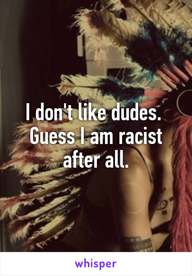 I don't like dudes. 
Guess I am racist after all.