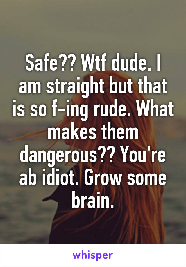 Safe?? Wtf dude. I am straight but that is so f-ing rude. What makes them dangerous?? You're ab idiot. Grow some brain.