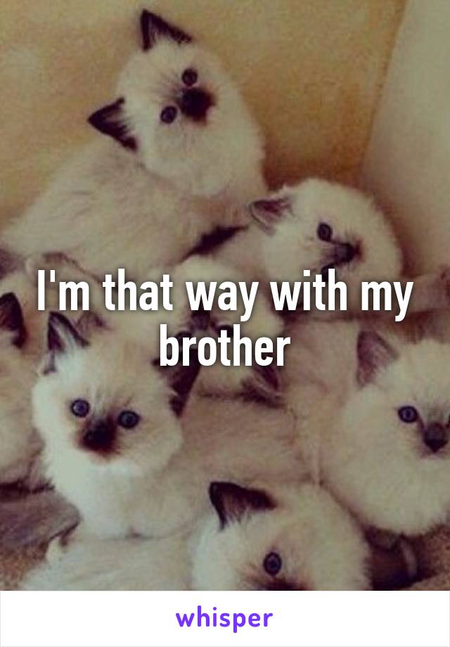 I'm that way with my brother