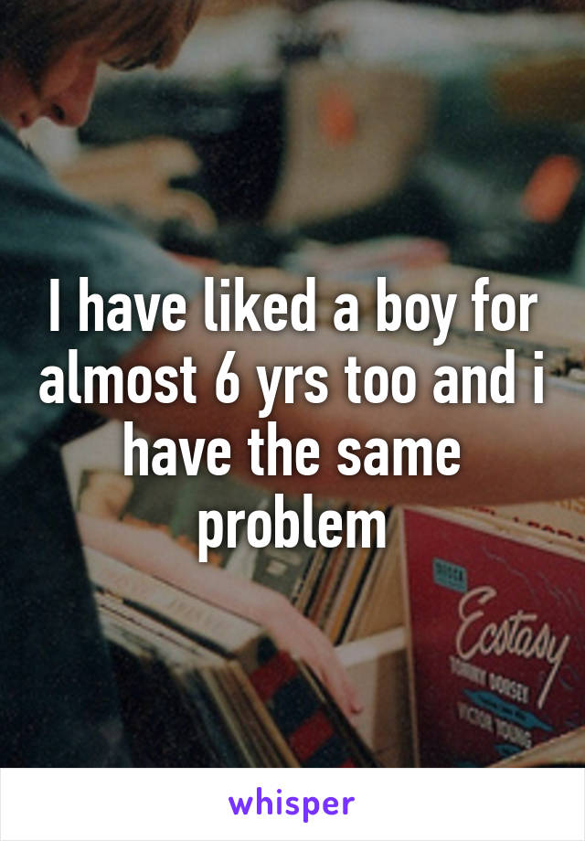 I have liked a boy for almost 6 yrs too and i have the same problem