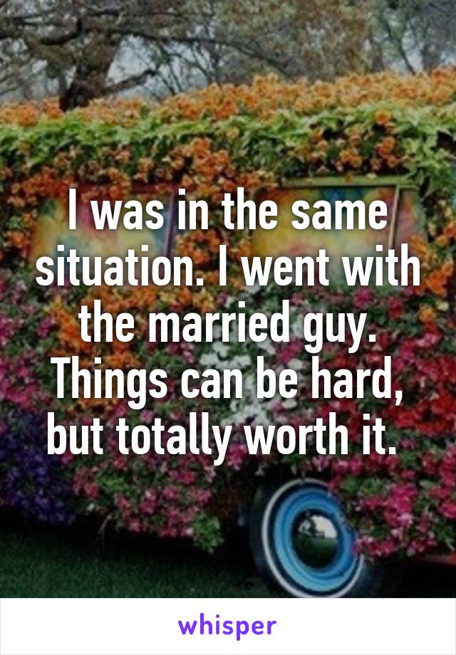 I was in the same situation. I went with the married guy. Things can be hard, but totally worth it. 