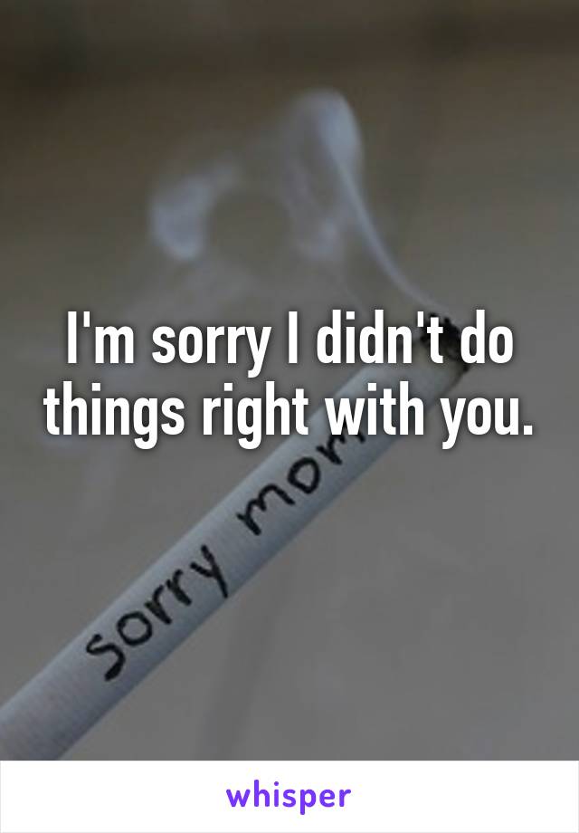 I'm sorry I didn't do things right with you. 