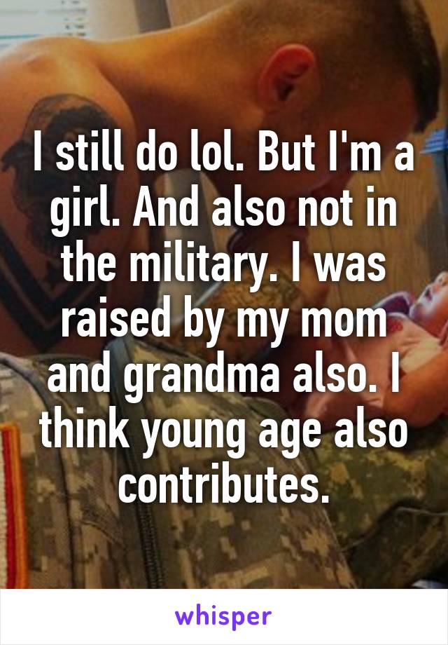 I still do lol. But I'm a girl. And also not in the military. I was raised by my mom and grandma also. I think young age also contributes.