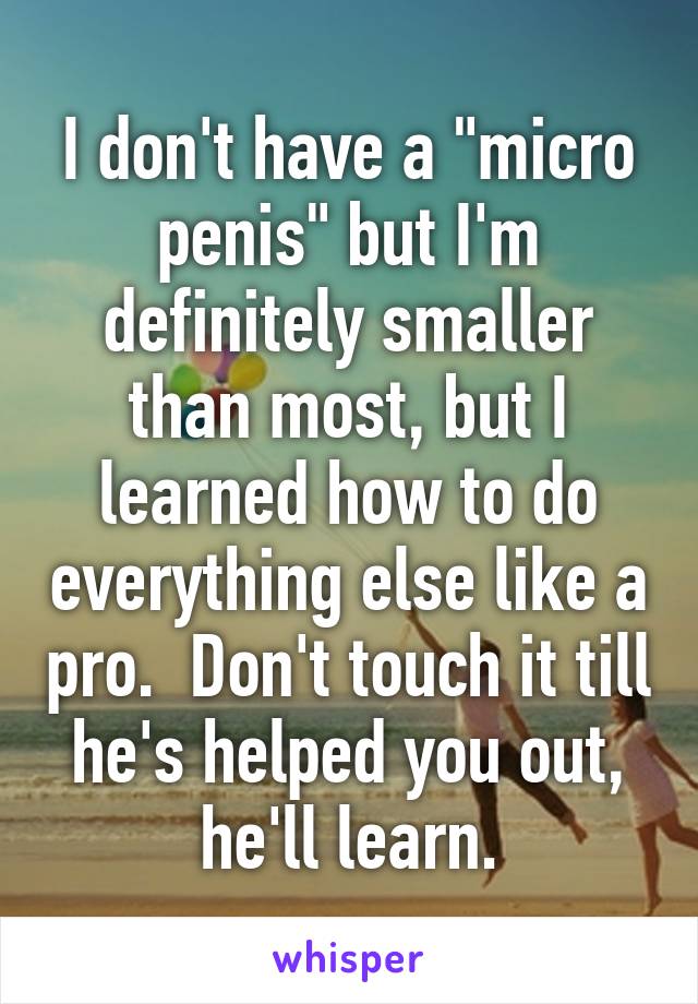 I don't have a "micro penis" but I'm definitely smaller than most, but I learned how to do everything else like a pro.  Don't touch it till he's helped you out, he'll learn.