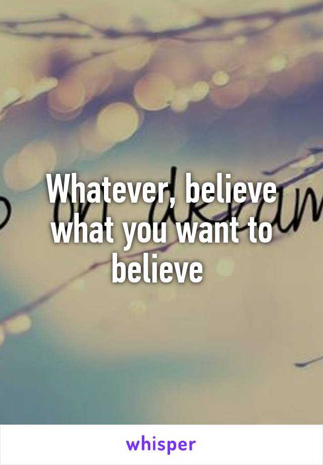 Whatever, believe what you want to believe 