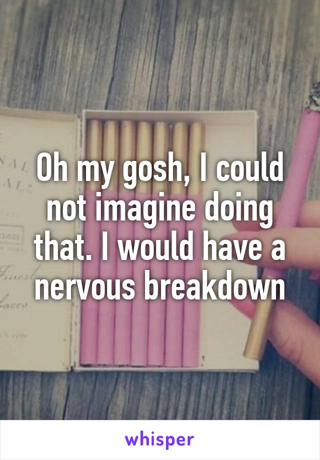Oh my gosh, I could not imagine doing that. I would have a nervous breakdown