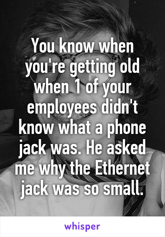 You know when you're getting old when 1 of your employees didn't know what a phone jack was. He asked me why the Ethernet jack was so small.