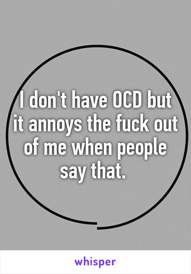 I don't have OCD but it annoys the fuck out of me when people say that. 