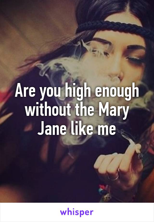 Are you high enough without the Mary Jane like me