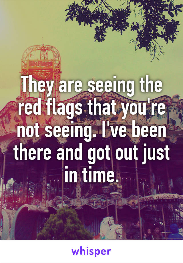 They are seeing the red flags that you're not seeing. I've been there and got out just in time.
