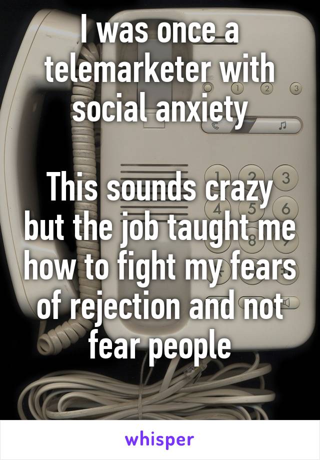 I was once a telemarketer with social anxiety

This sounds crazy but the job taught me how to fight my fears of rejection and not fear people

