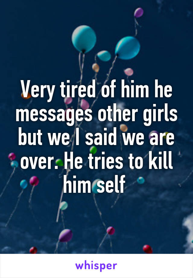 Very tired of him he messages other girls but we I said we are over. He tries to kill him self 