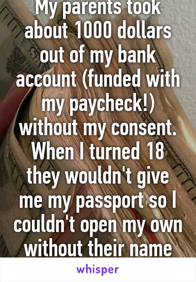 My parents took about 1000 dollars out of my bank account (funded with my paycheck!) without my consent. When I turned 18 they wouldn't give me my passport so I couldn't open my own without their name on the account. 