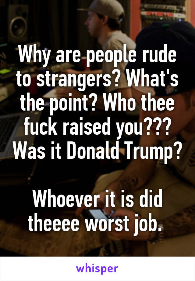 Why are people rude to strangers? What's the point? Who thee fuck raised you??? Was it Donald Trump? 
Whoever it is did theeee worst job. 