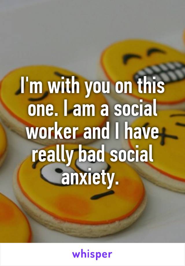 I'm with you on this one. I am a social worker and I have really bad social anxiety. 