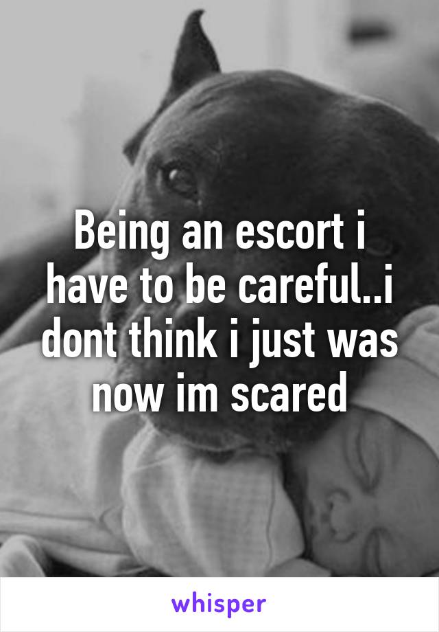 Being an escort i have to be careful..i dont think i just was now im scared