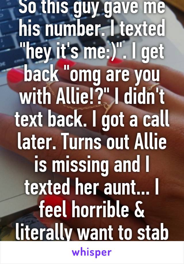 So this guy gave me his number. I texted "hey it's me:)". I get back "omg are you with Allie!?" I didn't text back. I got a call later. Turns out Allie is missing and I texted her aunt... I feel horrible & literally want to stab the guy. 