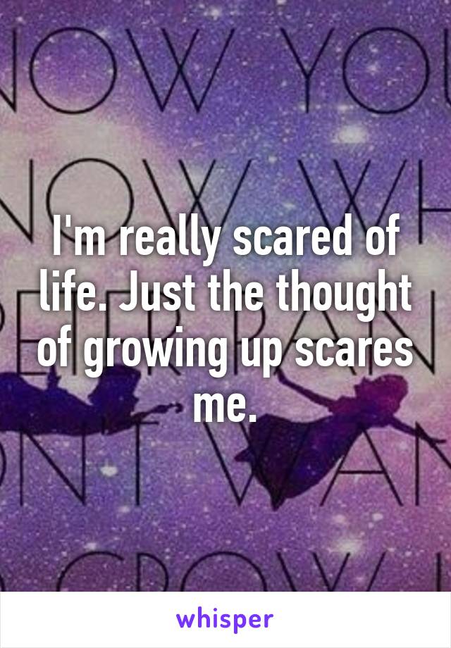 I'm really scared of life. Just the thought of growing up scares me.