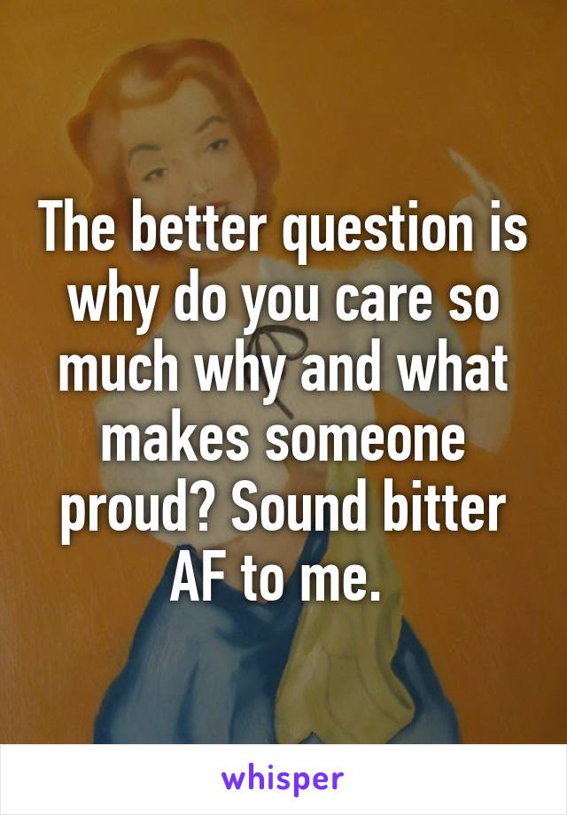 The better question is why do you care so much why and what makes someone proud? Sound bitter AF to me. 