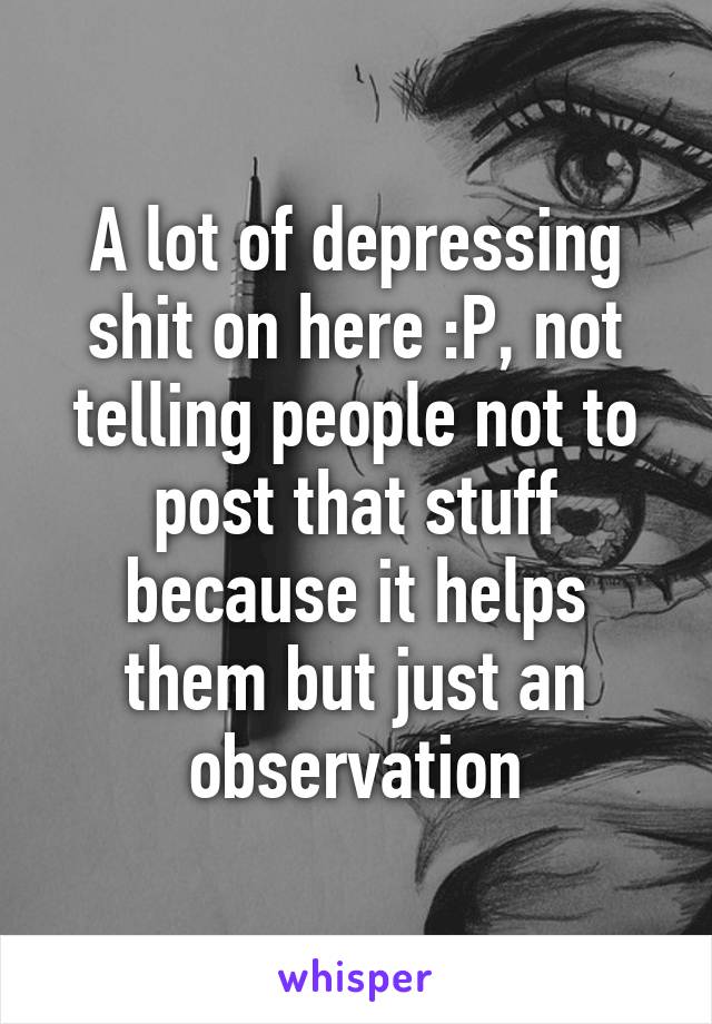 A lot of depressing shit on here :P, not telling people not to post that stuff because it helps them but just an observation