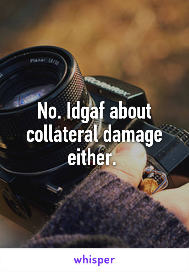 No. Idgaf about collateral damage either. 