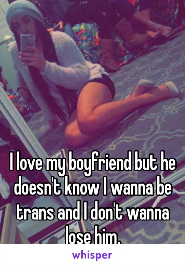 I love my boyfriend but he doesn't know I wanna be trans and I don't wanna lose him. 