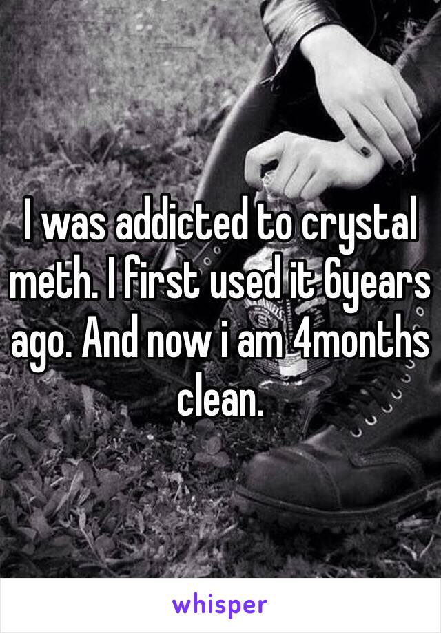 I was addicted to crystal meth. I first used it 6years ago. And now i am 4months clean. 