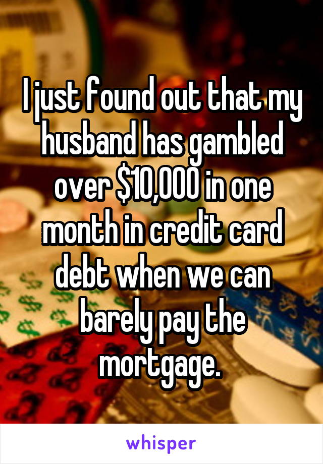 I just found out that my husband has gambled over $10,000 in one month in credit card debt when we can barely pay the mortgage. 