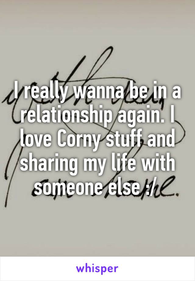 I really wanna be in a relationship again. I love Corny stuff and sharing my life with someone else :/ 