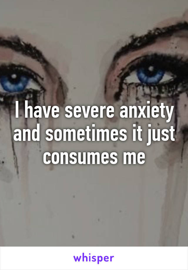 I have severe anxiety and sometimes it just consumes me