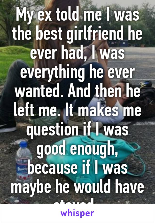 My ex told me I was the best girlfriend he ever had, I was everything he ever wanted. And then he left me. It makes me question if I was good enough, because if I was maybe he would have stayed..