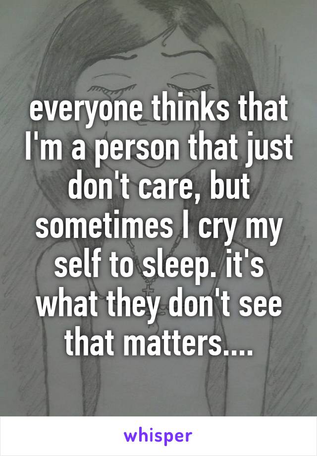 everyone thinks that I'm a person that just don't care, but sometimes I cry my self to sleep. it's what they don't see that matters....