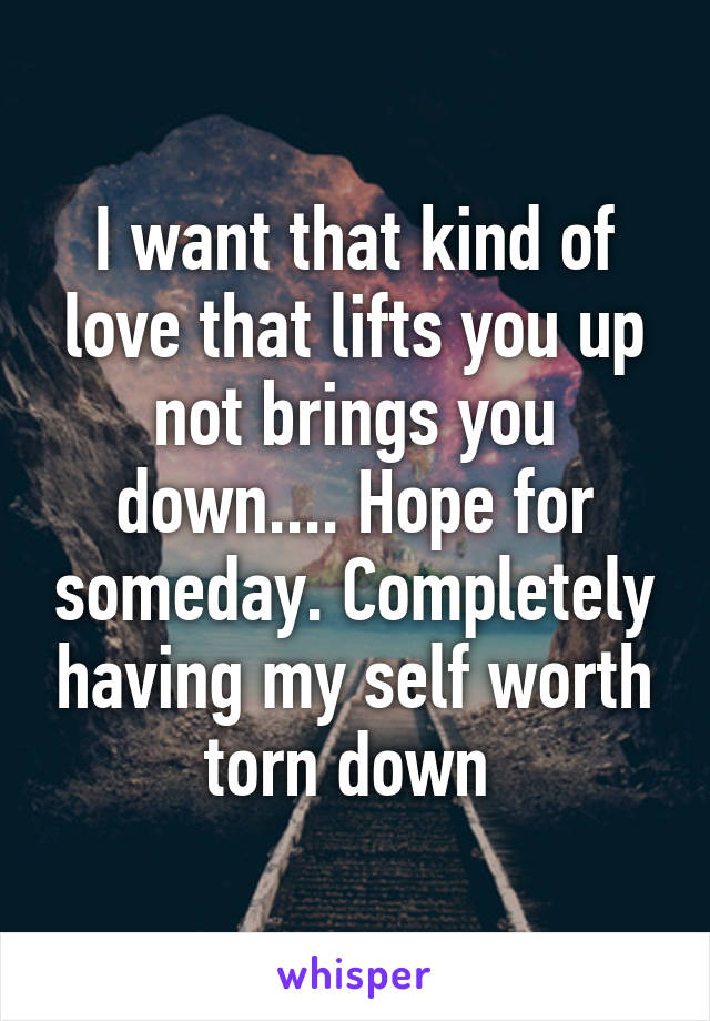 I want that kind of love that lifts you up not brings you down.... Hope for someday. Completely having my self worth torn down 