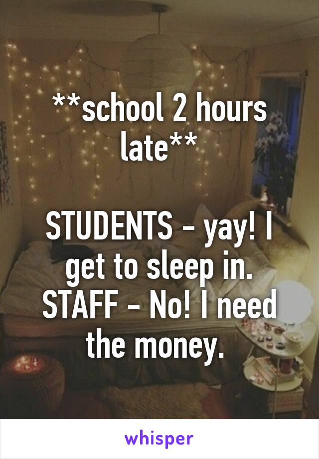 **school 2 hours late**

STUDENTS - yay! I get to sleep in.
STAFF - No! I need the money. 