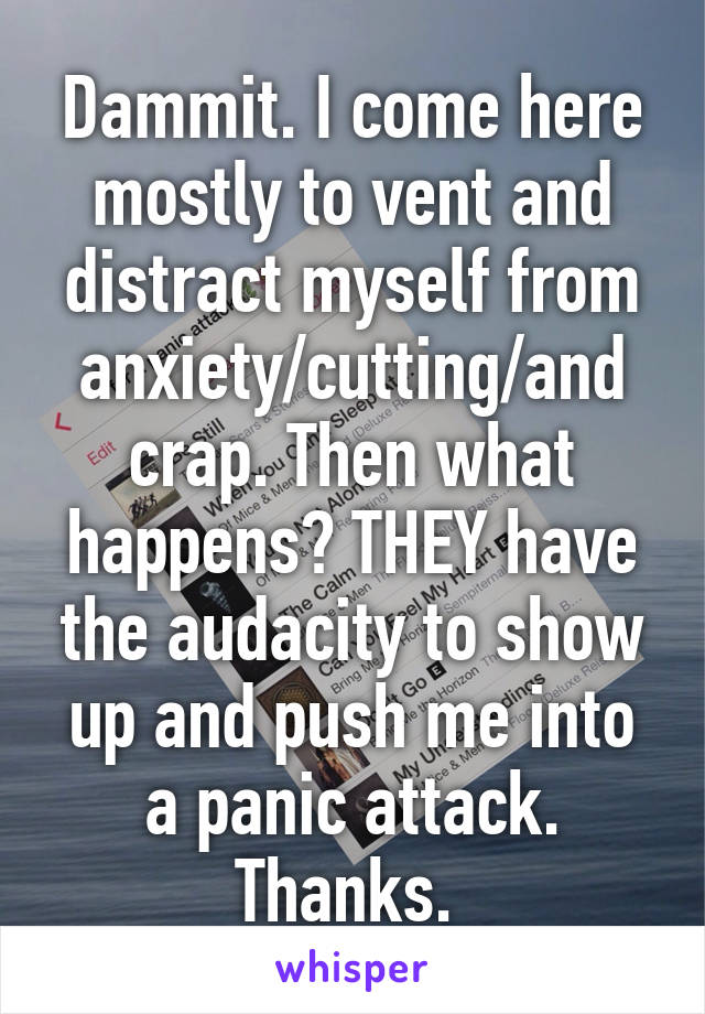 Dammit. I come here mostly to vent and distract myself from anxiety/cutting/and crap. Then what happens? THEY have the audacity to show up and push me into a panic attack. Thanks. 