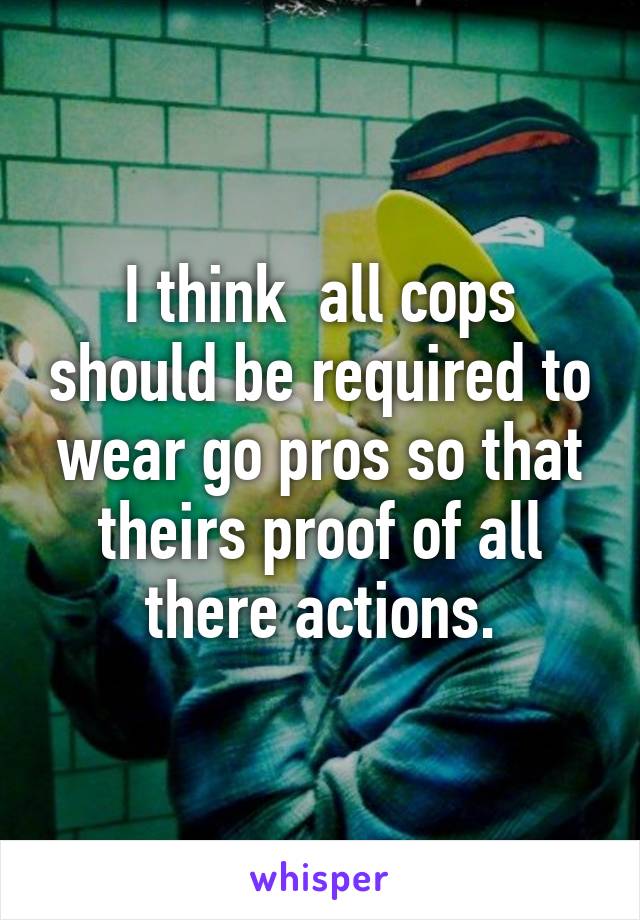 I think  all cops should be required to wear go pros so that theirs proof of all there actions.