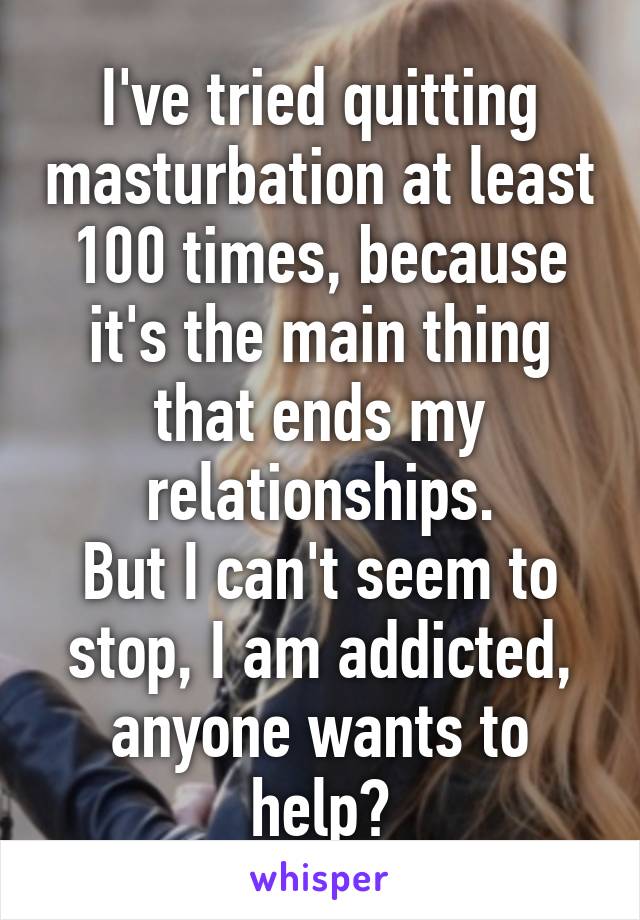 I've tried quitting masturbation at least 100 times, because it's the main thing that ends my relationships.
But I can't seem to stop, I am addicted, anyone wants to help?