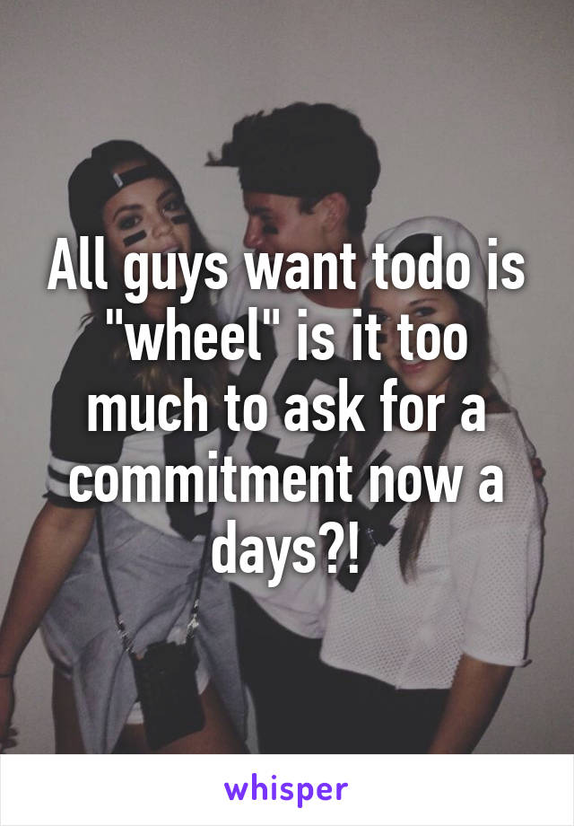 All guys want todo is "wheel" is it too much to ask for a commitment now a days?!
