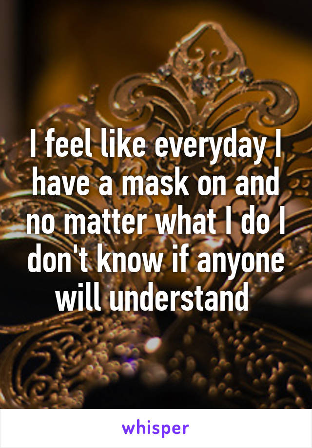I feel like everyday I have a mask on and no matter what I do I don't know if anyone will understand 