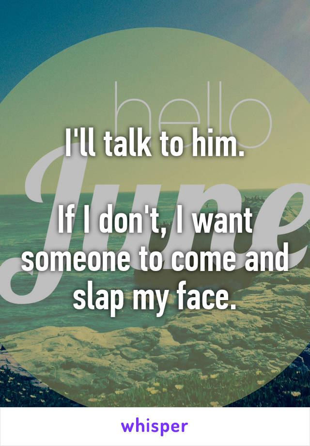 I'll talk to him.

If I don't, I want someone to come and slap my face.