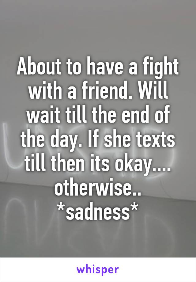About to have a fight with a friend. Will wait till the end of the day. If she texts till then its okay.... otherwise.. *sadness*