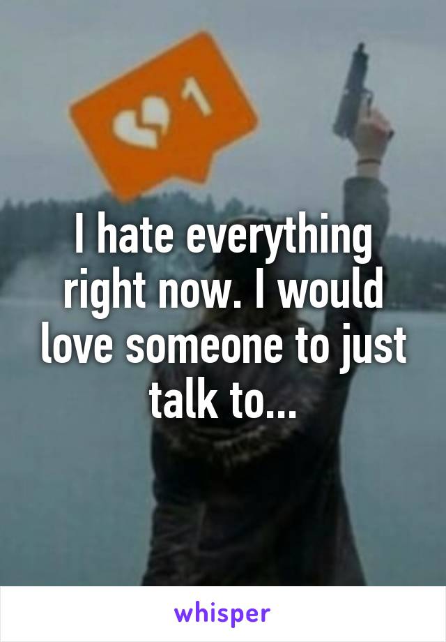 I hate everything right now. I would love someone to just talk to...