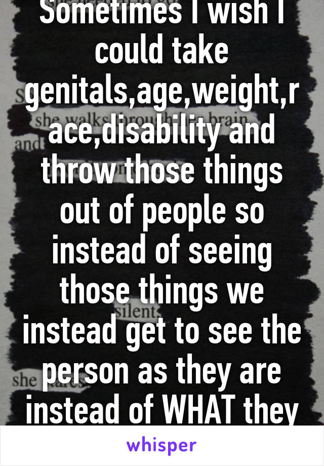 Sometimes I wish I could take genitals,age,weight,race,disability and throw those things out of people so instead of seeing those things we instead get to see the person as they are instead of WHAT they are